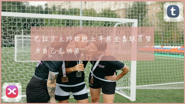 巴拉圭主帅称胜土耳其全靠球员努力自己无功劳