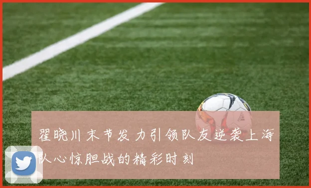 翟晓川末节发力引领队友逆袭上海队心惊胆战的精彩时刻