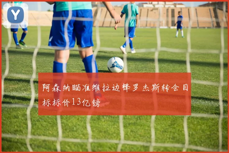 阿森纳瞄准维拉边锋罗杰斯转会目标标价13亿镑