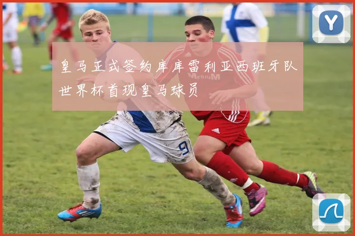 皇马正式签约库库雷利亚西班牙队世界杯首现皇马球员