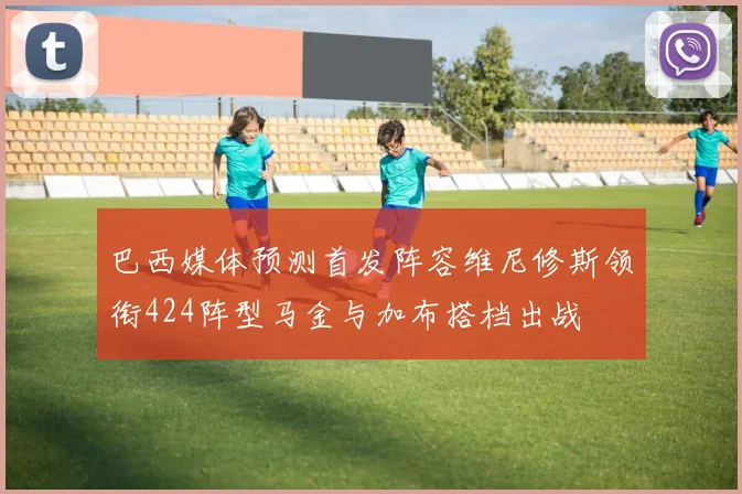 巴西媒体预测首发阵容维尼修斯领衔424阵型马金与加布搭档出战