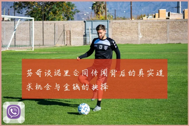 芬奇谈诺里合同传闻背后的真实追求机会与金钱的抉择