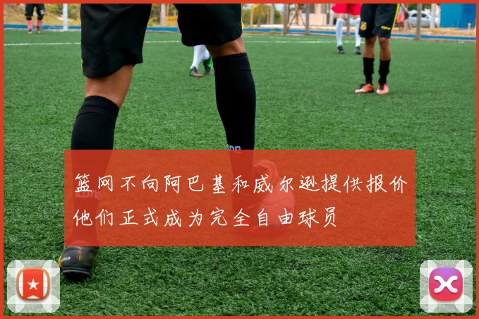 篮网不向阿巴基和威尔逊提供报价他们正式成为完全自由球员