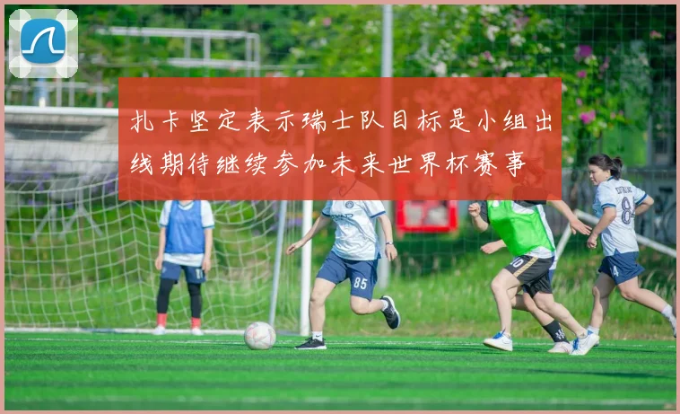 扎卡坚定表示瑞士队目标是小组出线期待继续参加未来世界杯赛事