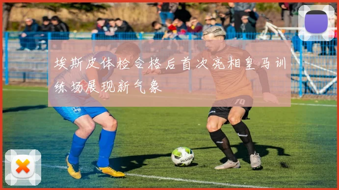 埃斯皮体检合格后首次亮相皇马训练场展现新气象