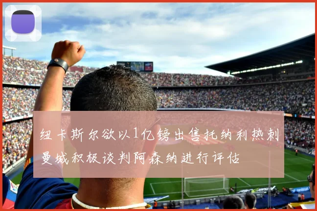 纽卡斯尔欲以1亿镑出售托纳利热刺曼城积极谈判阿森纳进行评估